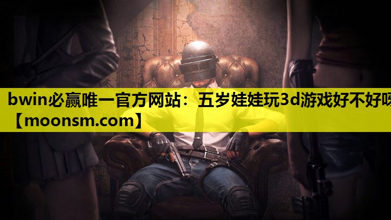 bwin必赢唯一官方网站：五岁娃娃玩3d游戏好不好呀
