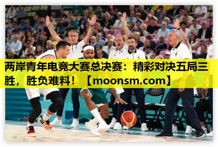 两岸青年电竞大赛总决赛：精彩对决五局三胜，胜负难料！